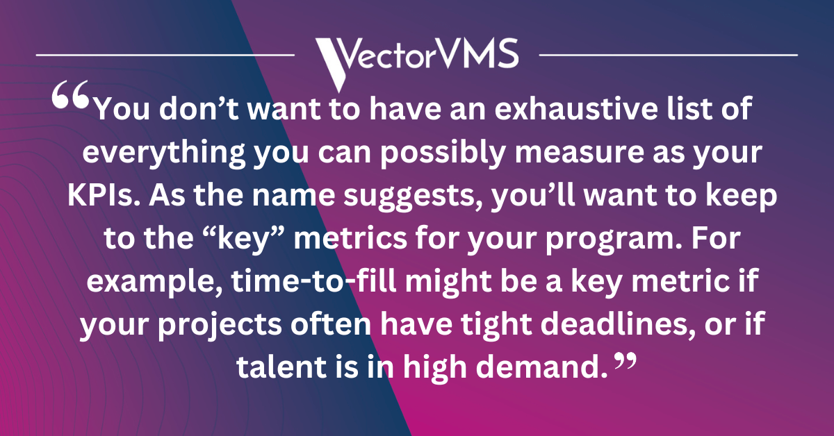 "You don’t want to have an exhaustive list of everything you can possibly measure as your KPIs. As the name suggests, you’ll want to keep to the “key” metrics for your program. For example, time-to-fill might be a key metric if your projects often have tight deadlines, or if talent is in high demand."