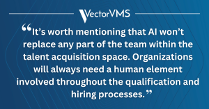 "It’s worth mentioning that AI won’t replace any part of the team within the talent acquisition space. Organizations will always need a human element involved throughout the qualification and hiring processes."