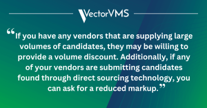 If you have any vendors that are supplying large volumes of candidates, they may also be willing to provide a volume discount. Additionally, if any of your vendors are submitting candidates found through direct sourcing technology, you can ask for a reduced markup.