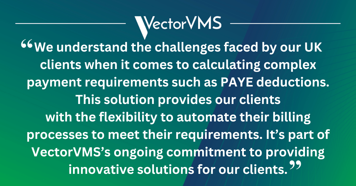 Said VectorVMS’s VP of Strategy, Taylor Ramchandani: “We understand the challenges faced by our UK clients when it comes to calculating complex payment requirements such as PAYE deductions. This solution provides our clients with the flexibility to automate and customise their billing processes to meet their requirements. It’s part of VectorVMS’s ongoing commitment to providing innovative solutions for our clients.”