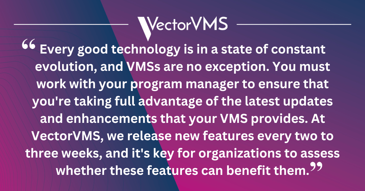 Every good technology is in a state of constant evolution, and VMSs are no exception. You must work with your program manager to ensure that you're taking full advantage of the latest updates and enhancements that your VMS provides. At VectorVMS, we release new features every two to three weeks, and it's key for organizations to assess whether these features can benefit them.