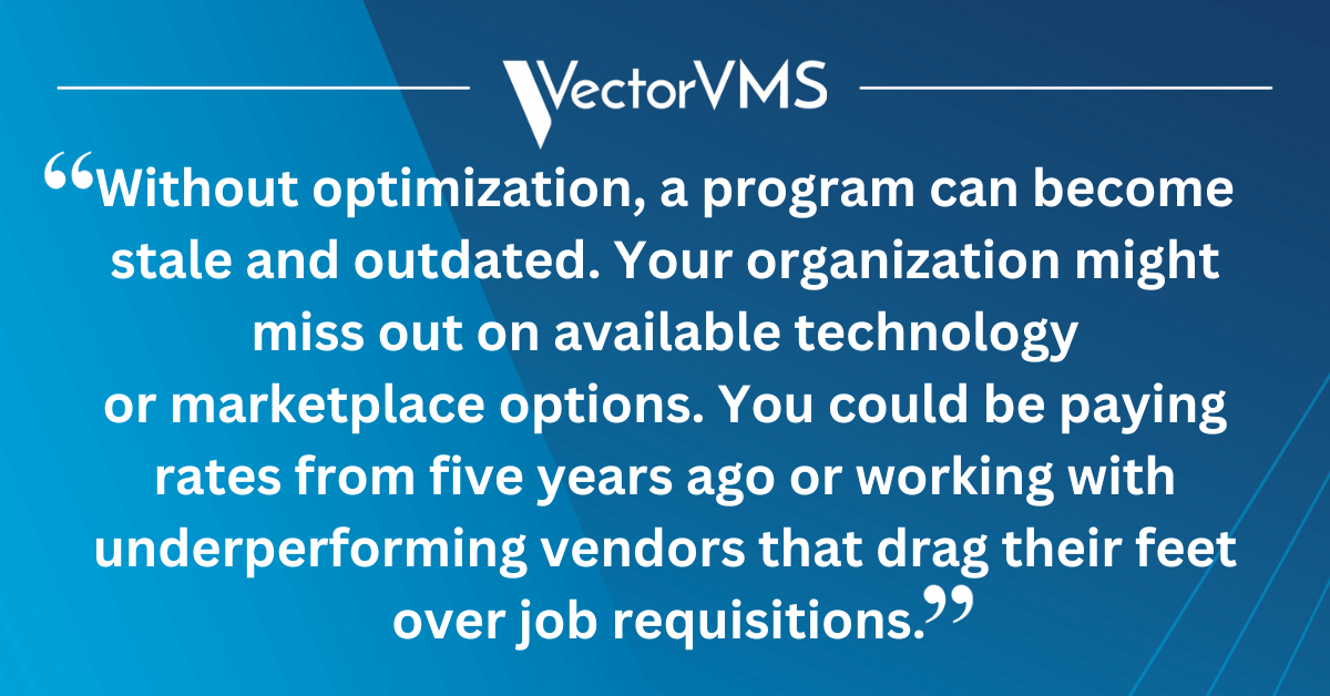 Without optimization, a program can become stale and outdated. Your organization might miss out on available technology or marketplace options. You could be paying rates from five years ago or working with underperforming vendors that drag their feet over job requisitions. 