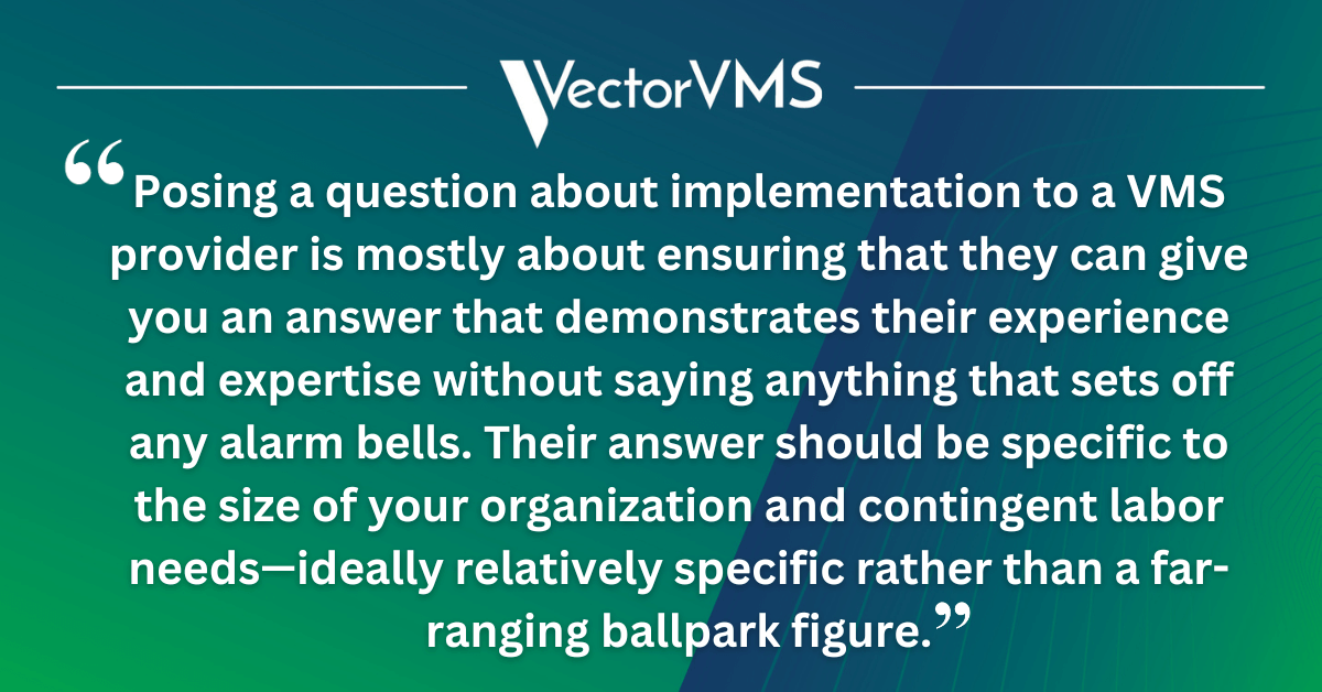 Posing a question about implementation to a VMS provider is mostly about ensuring that they can give you an answer that demonstrates their experience and expertise without saying anything that sets off any alarm bells. Their answer should be specific to the size of your organization and contingent labor needs—ideally relatively specific rather than a far-ranging ballpark figure