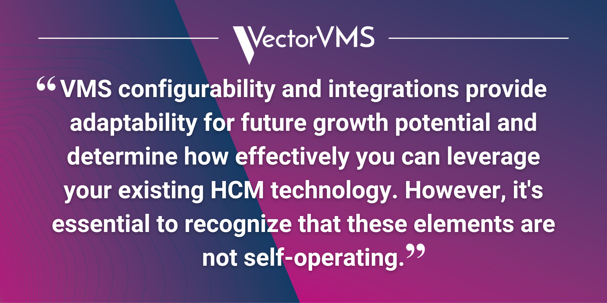 VMS configurability and integrations provide adaptability for future growth potential and determine how effectively you can leverage your existing HCM technology. However, it's essential to recognize that these elements are not self-operating.
